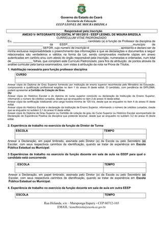 Governo do Estado do Ceará
Secretaria da Educação
EEEP LEONEL DE MOURA BRIZOLA
Rua Holanda, s/n – Maraponga/Itapery - CEP 60712-165
EMAIL: leonelbrizola@escola.ce.gov.br
Responsável pela inscrição
ANEXO V- INTEGRANTE DO EDITAL Nº 001/2015 - EEEP LEONEL DE MOURA BRIZOLA
CURRÍCULUM VITAE PADRONIZADO
Eu, ______________________________________________, candidato (a) à função de Professor da disciplina de
______________________ da EEEP_________________________________________município de
_____________________, SEFOR, cujo número de inscrição é __________________ , apresento e declaro ser de
minha exclusiva responsabilidade o preenchimento das informações e que as declarações e documentos a seguir
relacionados são verdadeiros e válidos na forma da Lei, sendo comprovados mediante cópias em anexo
autenticadas em cartório e/ou com atesto do órgão responsável pela inscrição, numeradas e ordenadas, num total
de _____________ folhas, que compõem este Currículo Padronizado, para fins de atribuição de pontos através da
análise curricular pela banca examinadora, com vistas à atribuição da nota na Prova de Títulos.
1. Habilitação necessária para função professor disciplina
CURSO
Anexar cópia do Diploma de Grau Superior fornecido por instituição de ensino superior reconhecida pelo Ministério da Educação,
comprovando a qualificação profissional exigidas no item 1 do anexo III deste edital. O candidato, com pendência de DIPLOMA,
poderá apresentar a Certidão de Colação de Grau.
OU
Anexar cópia do Histórico Escolar e do diploma do curso superior concluído ou declaração da Instituição de Ensino Superior,
informando o número de créditos cursados, desde que se enquadre no item 2 do anexo III deste edital.
Anexar cópia da certificação totalizando uma carga horária mínima de 120 h/a, desde que se enquadre no item 4 do anexo III deste
edital.
Anexar cópia do Histórico Escolar e declaração da Instituição de Ensino Superior, informando o número de créditos cursados, desde
que se enquadre no subitem 3.1 do anexo III deste edital.
Anexar cópia do Diploma de Grau Superior ou Certidão de colação de grau de Curso Superior ou Histórico Escolar acompanhado de
Declaração de Experiência Positiva da disciplina que pretende lecionar, desde que se enquadre no subitem 3.2 do anexo III deste
edital.
2. Experiência de trabalho no exercício da função de Diretor de Turma
ESCOLA TEMPO
Anexar a Declaração, em papel timbrado, assinada pelo Diretor (a) da Escola ou pelo Secretário (a)
Escolar, com seus respectivos carimbos de identificação, quando se tratar de experiência em Escola
Pública Estadual ou Municipal.
3 Experiências de trabalho no exercício da função docente em sala de aula na EEEP para qual o
candidato está concorrendo
. ESCOLA TEMPO
Anexar a Declaração, em papel timbrado, assinada pelo Diretor (a) da Escola ou pelo Secretário (a)
Escolar, com seus respectivos carimbos de identificação, quando se tratar de experiência em Escola
Pública Estadual ou Municipal.
4. Experiência de trabalho no exercício da função docente em sala de aula em outra EEEP
ESCOLA TEMPO
 