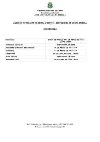 Governo do Estado do Ceará
Secretaria da Educação
EEEP LEONEL DE MOURA BRIZOLA
Rua Holanda, s/n – Maraponga/Itapery - CEP 60712-165
EMAIL: leonelbrizola@escola.ce.gov.br
ANEXO VI- INTEGRANTE DO EDITAL Nº 001/2015 - EEEP LEONEL DE MOURA BRIZOLA
CRONOGRAMA
Inscrições DE 24 DE MARÇO A 01 DE ABRIL DE 2015
(DIAS ÚTEIS)
Análise de Currículo 01 DE ABRIL DE 2015
Resultado da Análise de Currículo 06 DE ABRIL DE 2015 – 9 H
Seminário 07 DE ABRIL DE 2015 – 8 H
Entrevistas 07 DE ABRIL DE 2015 - TARDE
Plano de Aula 08 DE ABRIL DE 2015
Resultado Final 09 DE ABRIL DE 2015 – 13 H
 