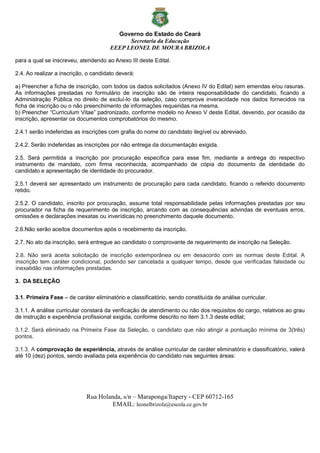 Governo do Estado do Ceará
Secretaria da Educação
EEEP LEONEL DE MOURA BRIZOLA
Rua Holanda, s/n – Maraponga/Itapery - CEP 60712-165
EMAIL: leonelbrizola@escola.ce.gov.br
para a qual se inscreveu, atendendo ao Anexo III deste Edital.
2.4. Ao realizar a inscrição, o candidato deverá:
a) Preencher a ficha de inscrição, com todos os dados solicitados (Anexo IV do Edital) sem emendas e/ou rasuras.
As informações prestadas no formulário de inscrição são de inteira responsabilidade do candidato, ficando a
Administração Pública no direito de excluí-lo da seleção, caso comprove inveracidade nos dados fornecidos na
ficha de inscrição ou o não preenchimento de informações requeridas na mesma.
b) Preencher “Curriculum Vitae” padronizado, conforme modelo no Anexo V deste Edital, devendo, por ocasião da
inscrição, apresentar os documentos comprobatórios do mesmo.
2.4.1 serão indeferidas as inscrições com grafia do nome do candidato ilegível ou abreviado.
2.4.2. Serão indeferidas as inscrições por não entrega da documentação exigida.
2.5. Será permitida a inscrição por procuração específica para esse fim, mediante a entrega do respectivo
instrumento de mandato, com firma reconhecida, acompanhado de cópia do documento de identidade do
candidato e apresentação de identidade do procurador.
2.5.1 deverá ser apresentado um instrumento de procuração para cada candidato, ficando o referido documento
retido.
2.5.2. O candidato, inscrito por procuração, assume total responsabilidade pelas informações prestadas por seu
procurador na ficha de requerimento de inscrição, arcando com as consequências advindas de eventuais erros,
omissões e declarações inexatas ou inverídicas no preenchimento daquele documento.
2.6.Não serão aceitos documentos após o recebimento da inscrição.
2.7. No ato da inscrição, será entregue ao candidato o comprovante de requerimento de inscrição na Seleção.
2.8. Não será aceita solicitação de inscrição extemporânea ou em desacordo com as normas deste Edital. A
inscrição tem caráter condicional, podendo ser cancelada a qualquer tempo, desde que verificadas falsidade ou
inexatidão nas informações prestadas.
3. DA SELEÇÃO
3.1. Primeira Fase – de caráter eliminatório e classificatório, sendo constituída de análise curricular.
3.1.1. A análise curricular constará da verificação de atendimento ou não dos requisitos do cargo, relativos ao grau
de instrução e experiência profissional exigida, conforme descrito no item 3.1.3 deste edital;
3.1.2. Será eliminado na Primeira Fase da Seleção, o candidato que não atingir a pontuação mínima de 3(três)
pontos.
3.1.3. A comprovação de experiência, através de análise curricular de caráter eliminatório e classificatório, valerá
até 10 (dez) pontos, sendo avaliada pela experiência do candidato nas seguintes áreas:
 