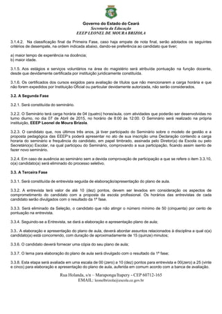 Governo do Estado do Ceará
Secretaria da Educação
EEEP LEONEL DE MOURA BRIZOLA
Rua Holanda, s/n – Maraponga/Itapery - CEP 60712-165
EMAIL: leonelbrizola@escola.ce.gov.br
3.1.4.2. Na classificação final da Primeira Fase, caso haja empate de nota final, serão adotados os seguintes
critérios de desempate, na ordem indicada abaixo, dando-se preferência ao candidato que tiver;
a) maior tempo de experiência na docência;
b) maior idade.
3.1.5. Aos estágios e serviços voluntários na área do magistério será atribuída pontuação na função docente,
desde que devidamente certificada por instituição juridicamente constituída.
3.1.6. Os certificados dos cursos exigidos para avaliação de títulos que não mencionarem a carga horária e que
não forem expedidos por Instituição Oficial ou particular devidamente autorizada, não serão considerados.
3.2. A Segunda Fase
3.2.1. Será constituída do seminário.
3.2.2. O Seminário terá carga horária de 04 (quatro) horas/aula, com atividades que poderão ser desenvolvidas no
turno diurno, no dia 07 de Abril de 2015, no horário de 8:00 às 12:00. O Seminário será realizado na própria
instituição, EEEP Leonel de Moura Brizola.
3.2.3. O candidato que, nos últimos três anos, já tiver participado do Seminário sobre o modelo de gestão e a
proposta pedagógica das EEEP’s poderá apresentar no ato de sua inscrição uma Declaração contendo a carga
horaria do seminário e frequência do candidato, em papel timbrado, assinada pelo Diretor(a) da Escola ou pelo
Secretário(a) Escolar, na qual participou do Seminário, comprovando a sua participação, ficando assim isento de
fazer novo seminário.
3.2.4. Em caso de ausência ao seminário sem a devida comprovação de participação a que se refere o item 3.3.10,
o(a) candidato(a) será eliminado do processo seletivo.
3.3. A Terceira Fase
3.3.1. Será constituída de entrevista seguida de elaboração/apresentação do plano de aula.
3.3.2. A entrevista terá valor de até 10 (dez) pontos, devem ser levados em consideração os aspectos de
comprometimento do candidato com a proposta da escola profissional. Os horários das entrevistas de cada
candidato serão divulgados com o resultado da 1ª fase.
3.3.3. Será eliminado da Seleção, o candidato que não atingir o número mínimo de 50 (cinquenta) por cento de
pontuação na entrevista.
3.3.4. Seguindo-se a Entrevista, se dará a elaboração e apresentação plano de aula;
3.3.. A elaboração e apresentação do plano de aula, deverá abordar assuntos relacionados à disciplina a qual o(a)
candidato(a) está concorrendo, com duração de aproximadamente de 15 (quinze) minutos;
3.3.6. O candidato deverá fornecer uma cópia do seu plano de aula;
3.3.7. O tema para elaboração do plano de aula será divulgado com o resultado da 1ª fase;
3.3.8. Esta etapa será avaliada em uma escala de 00 (zero) a 10 (dez) pontos para entrevista e 00(zero) a 25 (vinte
e cinco) para elaboração e apresentação do plano de aula, auferida em comum acordo com a banca de avaliação.
 