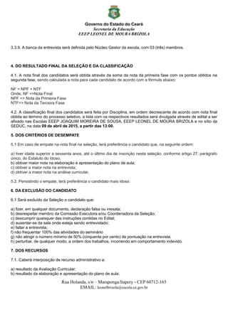 Governo do Estado do Ceará
Secretaria da Educação
EEEP LEONEL DE MOURA BRIZOLA
Rua Holanda, s/n – Maraponga/Itapery - CEP 60712-165
EMAIL: leonelbrizola@escola.ce.gov.br
3.3.9. A banca da entrevista será definida pelo Núcleo Gestor da escola, com 03 (três) membros.
4. DO RESULTADO FINAL DA SELEÇÃO E DA CLASSIFICAÇÃO
4.1. A nota final dos candidatos será obtida através da soma da nota da primeira fase com os pontos obtidos na
segunda fase, sendo calculada a nota para cada candidato de acordo com a fórmula abaixo:
NF = NPF + NTF
Onde, NF =>Nota Final
NPF => Nota da Primeira Fase
NTF=> Nota da Terceira Fase
4.2. A classificação final dos candidatos será feita por Disciplina, em ordem decrescente de acordo com nota final
obtida ao término do processo seletivo, a lista com os respectivos resultados será divulgada através de edital a ser
afixado nas Escolas EEEP JOAQUIM MOREIRA DE SOUSA, EEEP LEONEL DE MOURA BRIZOLA e no sítio da
SEDUC, na data 09 de abril de 2015, a partir das 13:00.
5. DOS CRITÉRIOS DE DESEMPATE
5.1 Em caso de empate na nota final na seleção, terá preferência o candidato que, na seguinte ordem:
a) tiver idade superior a sessenta anos, até o último dia de inscrição nesta seleção, conforme artigo 27, parágrafo
único, do Estatuto do Idoso;
b) obtiver maior nota na elaboração e apresentação do plano de aula;
c) obtiver a maior nota na entrevista;
d) obtiver a maior nota na análise curricular.
5.2. Persistindo o empate, terá preferência o candidato mais idoso.
6. DA EXCLUSÃO DO CANDIDATO
6.1 Será excluído da Seleção o candidato que:
a) fizer, em qualquer documento, declaração falsa ou inexata;
b) desrespeitar membro da Comissão Executora e/ou Coordenadora da Seleção;
c) descumprir quaisquer das instruções contidas no Edital;
d) ausentar-se da sala onde esteja sendo entrevistado;
e) faltar a entrevista;
f) não frequentar 100% das atividades do seminário
g) não atingir o número mínimo de 50% (cinquenta por cento) de pontuação na entrevista.
h) perturbar, de qualquer modo, a ordem dos trabalhos, incorrendo em comportamento indevido.
7. DOS RECURSOS
7.1. Caberá interposição de recurso administrativo a:
a) resultado da Avaliação Curricular;
b) resultado da elaboração e apresentação do plano de aula;
 