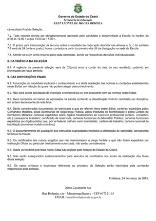 Governo do Estado do Ceará
Secretaria da Educação
EEEP LEONEL DE MOURA BRIZOLA
Rua Holanda, s/n – Maraponga/Itapery - CEP 60712-165
EMAIL: leonelbrizola@escola.ce.gov.br
c) resultado final da Seleção.
7.2. Todo recurso deverá ser obrigatoriamente assinado pelo candidato e encaminhado à Escola no horário de
8:00 às 12:00 h e das 13:00 às 17:00 h.
7.3. O prazo para interposição de recurso sobre o resultado de cada ação descrita nas alíneas a, b, c do subitem
7.1 será de 24 (vinte e quatro) horas, contados a partir do primeiro dia útil da divulgação na sede da Escola.
7.4. Admitir-se-á um único recurso para cada candidato, sendo as respectivas decisões individualizadas.
8. DA VIGÊNCIA DA SELEÇÃO
8.1. A vigência da presente seleção será de 02(dois) anos a contar da data de seu resultado, podendo ser
prorrogado por igual período.
9. DAS DISPOSIÇÕES FINAIS
9.1. A inscrição do candidato implicará o conhecimento e a tácita aceitação das normas e condições estabelecidas
neste Edital, em relação às quais não poderá alegar desconhecimento.
9.2. Não será aceita solicitação de inscrição extemporânea ou em desacordo com as normas deste Edital.
9.3. Será composto um banco de aprovados na escola contendo a classificação final do candidato por disciplina,
em ordem decrescente da nota final.
9.4. Serão considerados documentos de identidade a que se referem itens deste Edital: carteiras expedidas pelos
Comandos Militares, pelas Secretarias de Segurança Pública, pelos Institutos de Identificação e pelos Corpos de
Bombeiros Militares; carteiras expedidas pelos órgãos fiscalizadores de exercício profissional (ordens, conselhos
etc.); passaporte brasileiro; certificado de reservista; carteiras funcionais do Ministério Público; carteiras funcionais
expedidas por órgão público que, por lei federal, valham como identidade; carteira de trabalho; carteira nacional de
habilitação (somente modelo com foto).
9.5. O descumprimento de quaisquer das instruções supracitadas implicará a eliminação do candidato, constituindo
tentativa de fraude.
9.6. Os certificados dos cursos exigidos que não mencionarem a carga horária e que não forem expedidos por
Instituição Oficial ou particular devidamente autorizada, não serão considerados.
9.7. Todos os horários previstos neste Edital são regidos pelo horário do Estado do Ceará.
9.8. Não serão assegurados estacionamentos para veículos de candidatos nos locais de realização das fases
desta seleção
9.9. Os casos omissos e duvidosos referentes ao processo de Seleção serão resolvidos pela comissão
responsável pela seleção.
Fortaleza, 24 de março de 2015.
Denis Cavalcante Aur
 