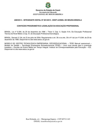 Governo do Estado do Ceará
Secretaria da Educação
EEEP LEONEL DE MOURA BRIZOLA
Rua Holanda, s/n – Maraponga/Itapery - CEP 60712-165
EMAIL: leonelbrizola@escola.ce.gov.br
ANEXO II – INTEGRANTE EDITAL Nº 001/2015 - EEEP LEONEL DE MOURA BRIZOLA
CONTEÚDO PROGRAMÁTICO LEGISLAÇÃO DA EDUCAÇÃO PROFISSIONAL
BRASIL. Lei nº 9.394, de 20 de dezembro de 1996 – Título V, Cap. II, Seção IV-A, Da Educação Profissional
Técnica de Nível Médio e Cap. III, da Educação Profissional tecnológica.
BRASIL. Decreto 5.154, de 23 de julho de 2004. Regulamenta o art. 36 e os arts. 39 e 41 da Lei nº 9.394, de 20 de
dezembro de 1996. Disponível no site www.seduc.ce.gov.br.
MODELO DE GESTÃO TECNOLÓGICA EMPRESARIAL SÓCIOEDUCACIONAL – TESE Manual operacional –
Modelo de Gestão – Tecnologia Empresarial Socioeducacional (TESE) – Uma nova escola para a juventude
brasileira – Escolas de Ensino Médio em Tempo Integral. Instituto de Corresponsabilidade pela Educação – ICE.
Disponível no site www.seduc.ce.gov.br
 