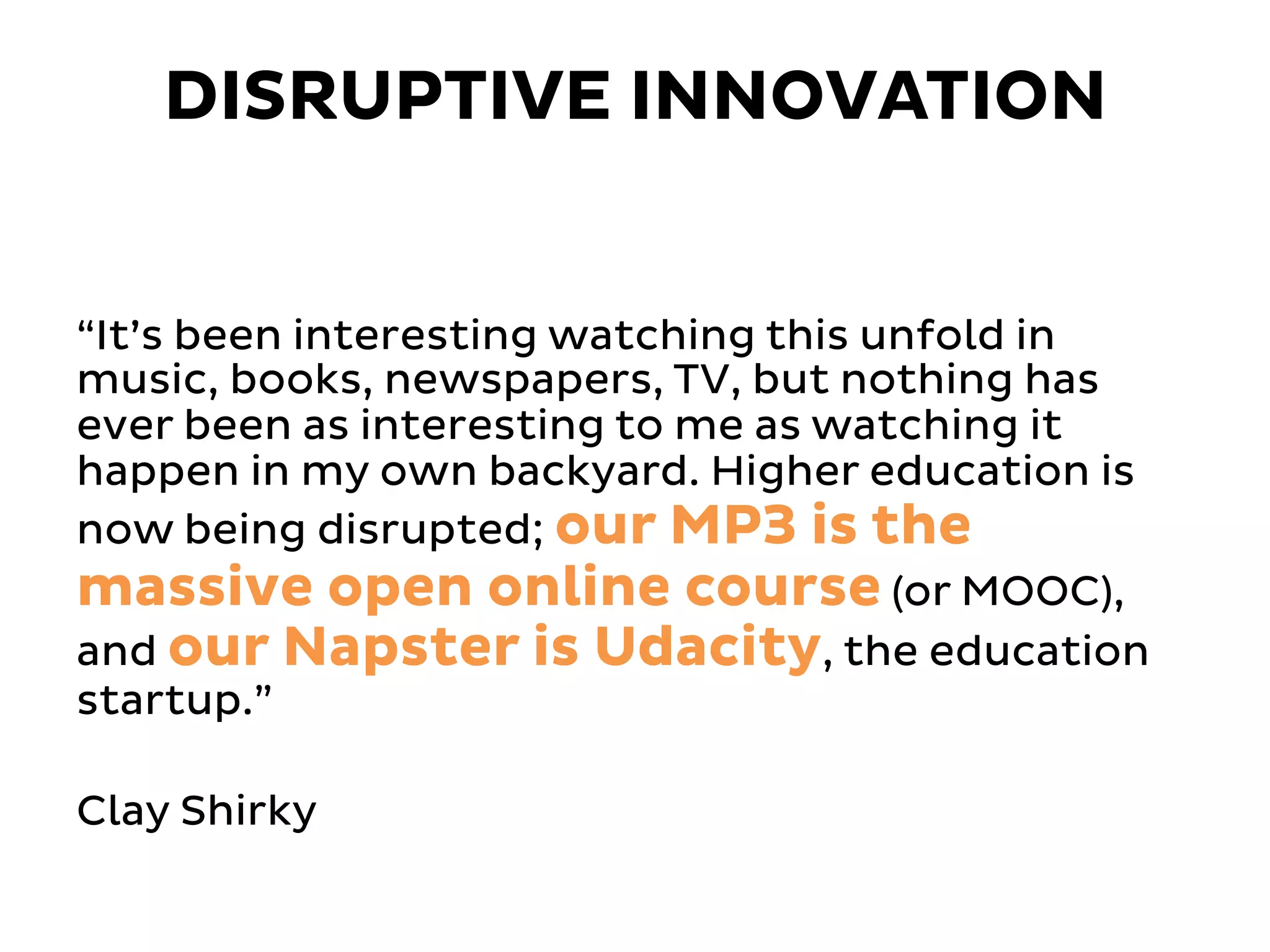 “It’s been interesting watching this unfold in
music, books, newspapers, TV, but nothing has
ever been as interesting to me as watching it
happen in my own backyard. Higher education is
now being disrupted; our MP3 is the
massive open online course (or MOOC),
and our Napster is Udacity, the education
startup.”
Clay Shirky
DISRUPTIVE INNOVATION
 