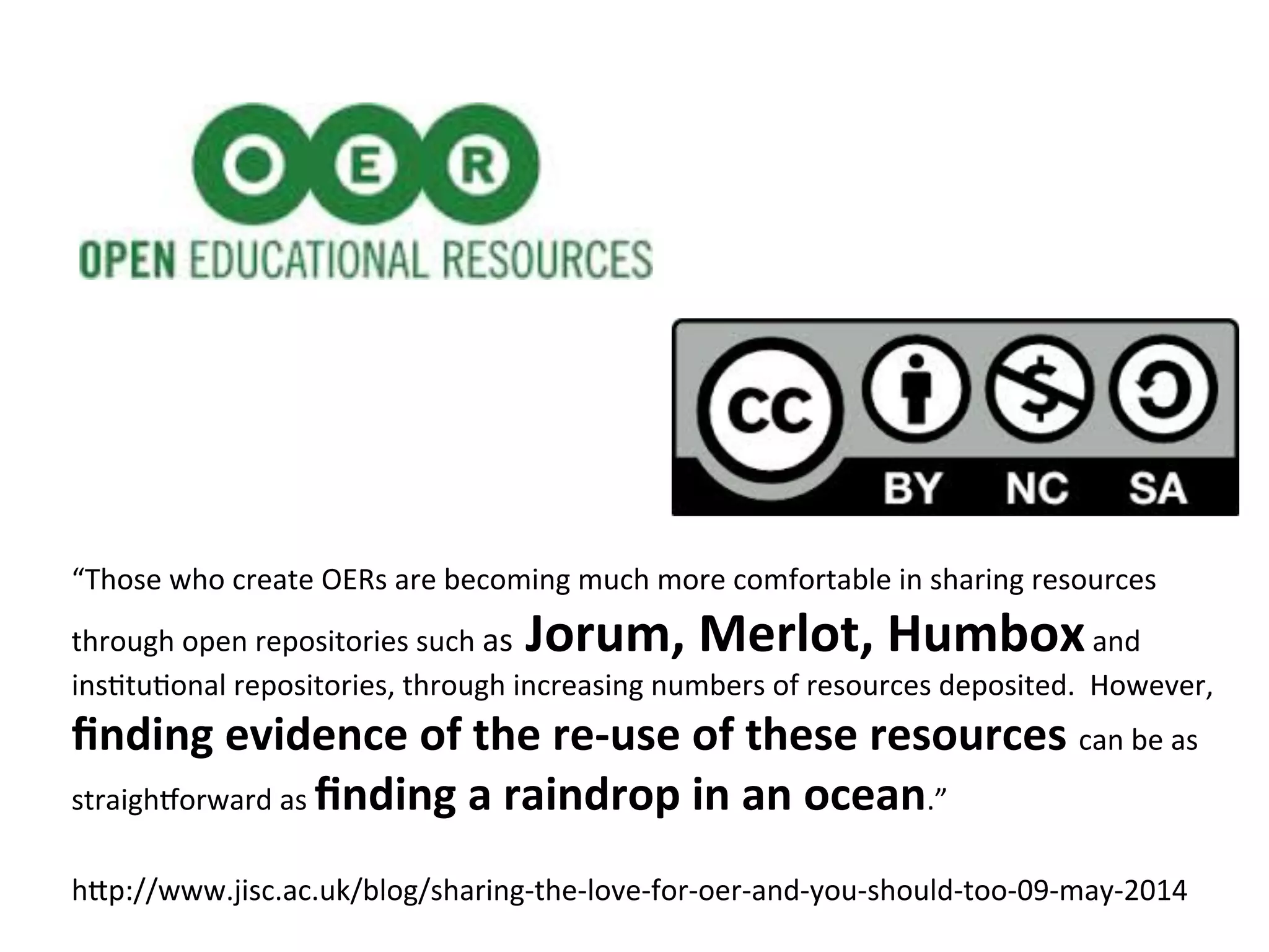 “Those	
  who	
  create	
  OERs	
  are	
  becoming	
  much	
  more	
  comfortable	
  in	
  sharing	
  resources	
  
through	
  open	
  repositories	
  such	
  as	
  Jorum,	
  Merlot,	
  Humbox	
  and	
  
insPtuPonal	
  repositories,	
  through	
  increasing	
  numbers	
  of	
  resources	
  deposited.	
  	
  However,	
  
ﬁnding	
  evidence	
  of	
  the	
  re-­‐use	
  of	
  these	
  resources	
  can	
  be	
  as	
  
straigh[orward	
  as	
  ﬁnding	
  a	
  raindrop	
  in	
  an	
  ocean.”	
  
h"p://www.jisc.ac.uk/blog/sharing-­‐the-­‐love-­‐for-­‐oer-­‐and-­‐you-­‐should-­‐too-­‐09-­‐may-­‐2014	
  
 