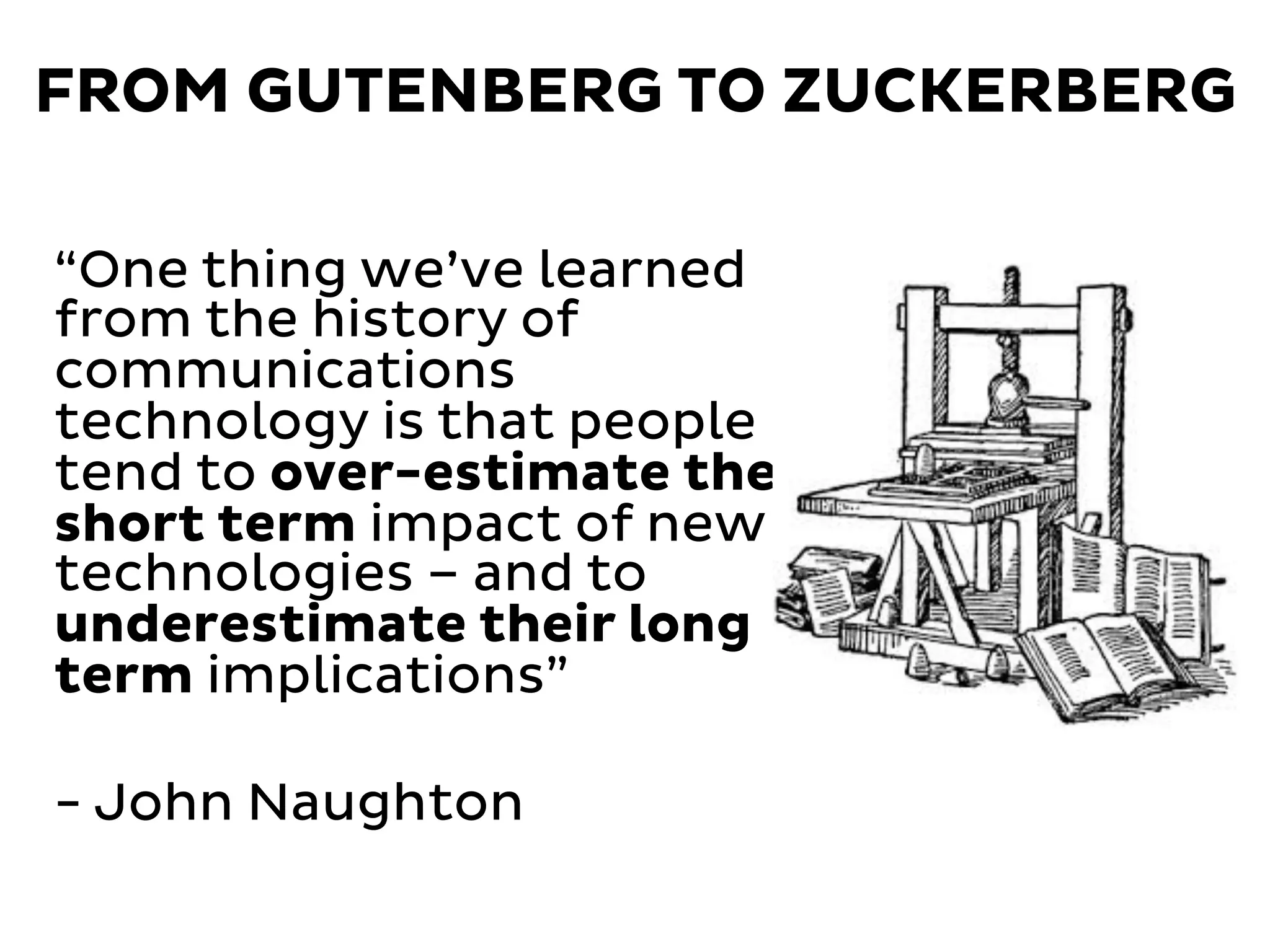 FROM GUTENBERG TO ZUCKERBERG
“One thing we’ve learned
from the history of
communications
technology is that people
tend to over-estimate the
short term impact of new
technologies – and to
underestimate their long
term implications”
- John Naughton
 
