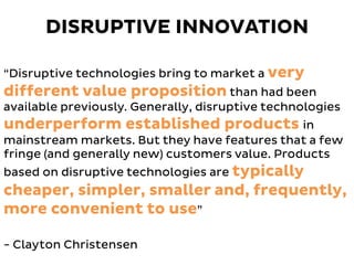 “Disruptive technologies bring to market a very
different value proposition than had been
available previously. Generally, disruptive technologies
underperform established products in
mainstream markets. But they have features that a few
fringe (and generally new) customers value. Products
based on disruptive technologies are typically
cheaper, simpler, smaller and, frequently,
more convenient to use”
- Clayton Christensen
DISRUPTIVE INNOVATION
 