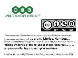 “Those	
  who	
  create	
  OERs	
  are	
  becoming	
  much	
  more	
  comfortable	
  in	
  sharing	
  resources	
  
through	
  open	
  repositories	
  such	
  as	
  Jorum,	
  Merlot,	
  Humbox	
  and	
  
insPtuPonal	
  repositories,	
  through	
  increasing	
  numbers	
  of	
  resources	
  deposited.	
  	
  However,	
  
ﬁnding	
  evidence	
  of	
  the	
  re-­‐use	
  of	
  these	
  resources	
  can	
  be	
  as	
  
straigh[orward	
  as	
  ﬁnding	
  a	
  raindrop	
  in	
  an	
  ocean.”	
  
h"p://www.jisc.ac.uk/blog/sharing-­‐the-­‐love-­‐for-­‐oer-­‐and-­‐you-­‐should-­‐too-­‐09-­‐may-­‐2014	
  
 