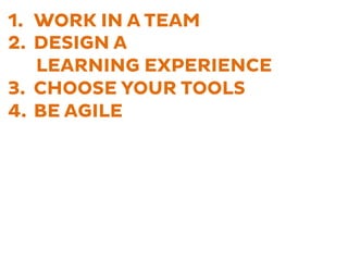 1.  WORK IN A TEAM
2.  DESIGN A
LEARNING EXPERIENCE
3.  CHOOSE YOUR TOOLS
4.  BE AGILE
 