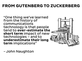 FROM GUTENBERG TO ZUCKERBERG
“One thing we’ve learned
from the history of
communications
technology is that people
tend to over-estimate the
short term impact of new
technologies – and to
underestimate their long
term implications”
- John Naughton
 