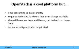 OpenStack is a cool platform but…
• Time consuming to install and try
• Requires dedicated hardware that is not always available
• Many different versions and flavors, can be hard to choose
from
• Network configuration is complicated
6/5/2014 Ravello Systems, Inc. 3
 