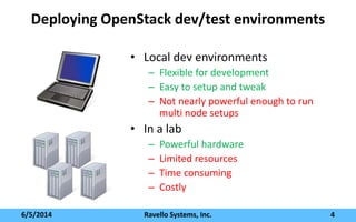 Deploying OpenStack dev/test environments
• Local dev environments
– Flexible for development
– Easy to setup and tweak
– Not nearly powerful enough to run
multi node setups
• In a lab
– Powerful hardware
– Limited resources
– Time consuming
– Costly
6/5/2014 Ravello Systems, Inc. 4
 