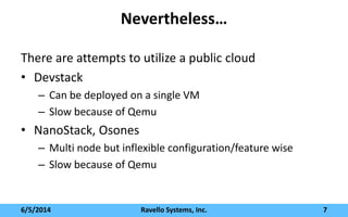 Nevertheless…
There are attempts to utilize a public cloud
• Devstack
– Can be deployed on a single VM
– Slow because of Qemu
• NanoStack, Osones
– Multi node but inflexible configuration/feature wise
– Slow because of Qemu
6/5/2014 Ravello Systems, Inc. 7
 