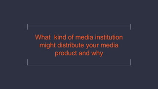 What kind of media institution
might distribute your media
product and why
 