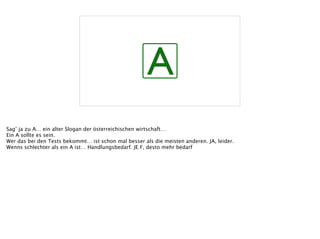 A
Sag’ ja zu A… ein alter Slogan der österreichischen wirtschaft…
Ein A sollte es sein.
Wer das bei den Tests bekommt… ist schon mal besser als die meisten anderen. JA, leider.
Wenns schlechter als ein A ist… Handlungsbedarf. JE F, desto mehr bedarf
 