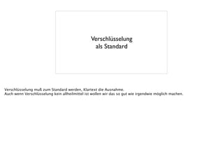 Verschlüsselung
als Standard
Verschlüsselung muß zum Standard werden, Klartext die Ausnahme.
Auch wenn Verschlüsselung kein allheilmittel ist wollen wir das so gut wie irgendwie möglich machen.
 