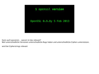 $ openssl version
OpenSSL 0.9.8y 5 Feb 2013
Kann auch passieren… warum ist das relevant?
Weil unterschiedliche Versionen unterschiedliche Bugs haben und unterschiedliche Ciphers unterstützen.
!
wird bei Cipherstrings relevant
 