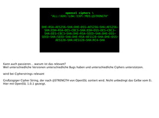 openssl ciphers 
'ALL:!ADH:!LOW:!EXP:!MD5:@STRENGTH'
DHE-RSA-AES256-SHA:DHE-DSS-AES256-SHA:AES256-
SHA:EDH-RSA-DES-CBC3-SHA:EDH-DSS-DES-CBC3-
SHA:DES-CBC3-SHA:DHE-RSA-SEED-SHA:DHE-DSS-
SEED-SHA:SEED-SHA:DHE-RSA-AES128-SHA:DHE-DSS-
AES128-SHA:AES128-SHA:RC4-SHA
Kann auch passieren… warum ist das relevant?
Weil unterschiedliche Versionen unterschiedliche Bugs haben und unterschiedliche Ciphers unterstützen.
!
wird bei Cipherstrings relevant
!
Großzügiger Cipher String, der nach @STRENGTH von OpenSSL sortiert wird. Nicht unbedingt das Gelbe vom Ei.
Hier mit OpenSSL 1.0.1 gezeigt.
 