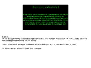 EDH+CAMELLIA:EDH+aRSA:EECDH+aRSA+AESGCM:EECDH
+aRSA+SHA384:EECDH+aRSA+SHA256:EECDH:
+CAMELLIA256:+AES256:+CAMELLIA128:+AES128:+SS
Lv3:!aNULL:!eNULL:!LOW:!3DES:!MD5:!EXP:!PSK:!
DSS:!RC4:!SEED:!IDEA:!ECDSA:CAMELLIA256-
SHA:AES256-SHA:CAMELLIA128-SHA:AES128-SHA
Bettercrypto cipherstring B
Beispiel…
Ich will den cipherstring B von bettercrypto verwenden… und wundere mich warum ich beim SSLLabs Trotzdem
nicht das Ergebnis bekomme, das ich erwarte.
!
Einfach mal schauen was OpenSSL WIRKLICH davon verwendet. Was es nicht kennt, fritst es nicht.
!
Der BetterCrypto.org CipherString B sieht ca so aus.
 