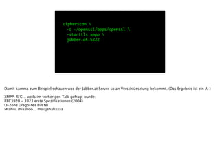 cipherscan 
	 -o ~/openssl/apps/openssl 
	 -starttls xmpp 
	 jabber.at:5222
Damit kamma zum Beispiel schauen was der Jabber.at Server so an Verschlüsselung bekommt. (Das Ergebnis ist ein A-)
!
XMPP: RFC… weils im vorherigen Talk gefragt wurde:
RFC3920 - 3923 erste Speziﬁkationen (2004)
O-Zone
Dragostea din teï
Miahiii, miaahoo… maiajahahaaaa
 