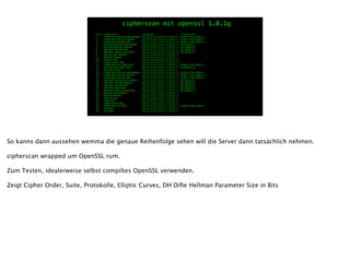 prio ciphersuite protocols pfs_keysize
1 ECDHE-RSA-AES256-GCM-SHA384 SSLv3,TLSv1,TLSv1.1,TLSv1.2 ECDH,P-256,256bits
2 ECDHE-RSA-AES256-SHA384 SSLv3,TLSv1,TLSv1.1,TLSv1.2 ECDH,P-256,256bits
3 ECDHE-RSA-AES256-SHA SSLv3,TLSv1,TLSv1.1,TLSv1.2 ECDH,P-256,256bits
4 DHE-RSA-AES256-GCM-SHA384 SSLv3,TLSv1,TLSv1.1,TLSv1.2 DH,1024bits
5 DHE-RSA-AES256-SHA256 SSLv3,TLSv1,TLSv1.1,TLSv1.2 DH,1024bits
6 DHE-RSA-AES256-SHA SSLv3,TLSv1,TLSv1.1,TLSv1.2 DH,1024bits
7 DHE-RSA-CAMELLIA256-SHA SSLv3,TLSv1,TLSv1.1,TLSv1.2 DH,1024bits
8 AES256-GCM-SHA384 SSLv3,TLSv1,TLSv1.1,TLSv1.2
9 AES256-SHA256 SSLv3,TLSv1,TLSv1.1,TLSv1.2
10 AES256-SHA SSLv3,TLSv1,TLSv1.1,TLSv1.2
11 CAMELLIA256-SHA SSLv3,TLSv1,TLSv1.1,TLSv1.2
12 ECDHE-RSA-DES-CBC3-SHA SSLv3,TLSv1,TLSv1.1,TLSv1.2 ECDH,P-256,256bits
13 DHE-RSA-DES-CBC3-SHA SSLv3,TLSv1,TLSv1.1,TLSv1.2 DH,1024bits
14 DES-CBC3-SHA SSLv3,TLSv1,TLSv1.1,TLSv1.2
15 ECDHE-RSA-AES128-GCM-SHA256 SSLv3,TLSv1,TLSv1.1,TLSv1.2 ECDH,P-256,256bits
16 ECDHE-RSA-AES128-SHA256 SSLv3,TLSv1,TLSv1.1,TLSv1.2 ECDH,P-256,256bits
17 ECDHE-RSA-AES128-SHA SSLv3,TLSv1,TLSv1.1,TLSv1.2 ECDH,P-256,256bits
18 DHE-RSA-AES128-GCM-SHA256 SSLv3,TLSv1,TLSv1.1,TLSv1.2 DH,1024bits
19 DHE-RSA-AES128-SHA256 SSLv3,TLSv1,TLSv1.1,TLSv1.2 DH,1024bits
20 DHE-RSA-AES128-SHA SSLv3,TLSv1,TLSv1.1,TLSv1.2 DH,1024bits
21 DHE-RSA-SEED-SHA SSLv3,TLSv1,TLSv1.1,TLSv1.2 DH,1024bits
22 DHE-RSA-CAMELLIA128-SHA SSLv3,TLSv1,TLSv1.1,TLSv1.2 DH,1024bits
23 AES128-GCM-SHA256 SSLv3,TLSv1,TLSv1.1,TLSv1.2
24 AES128-SHA256 SSLv3,TLSv1,TLSv1.1,TLSv1.2
25 AES128-SHA SSLv3,TLSv1,TLSv1.1,TLSv1.2
26 SEED-SHA SSLv3,TLSv1,TLSv1.1,TLSv1.2
27 CAMELLIA128-SHA SSLv3,TLSv1,TLSv1.1,TLSv1.2
28 ECDHE-RSA-RC4-SHA SSLv3,TLSv1,TLSv1.1,TLSv1.2 ECDH,P-256,256bits
29 RC4-SHA SSLv3,TLSv1,TLSv1.1,TLSv1.2
30 RC4-MD5 SSLv3,TLSv1,TLSv1.1,TLSv1.2
cipherscan mit openssl 1.0.1g
So kanns dann aussehen wemma die genaue Reihenfolge sehen will die Server dann tatsächlich nehmen.
!
cipherscan wrapped um OpenSSL rum.
!
Zum Testen, idealerweise selbst compiltes OpenSSL verwenden.
!
Zeigt Cipher Order, Suite, Protokolle, Elliptic Curves, DH Diﬁe Hellman Parameter Size in Bits
 