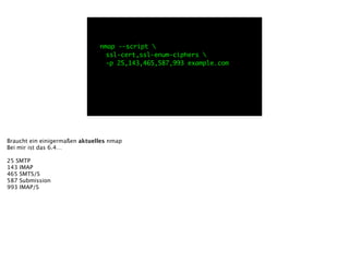 nmap --script 
	 ssl-cert,ssl-enum-ciphers 
	 -p 25,143,465,587,993 example.com
Braucht ein einigermaßen aktuelles nmap
Bei mir ist das 6.4… 
!
25 SMTP
143 IMAP
465 SMTS/S
587 Submission
993 IMAP/S
 