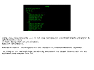 Nmap scan report for server.example.org
Host is up (1.3s latency).
PORT STATE SERVICE
25/tcp open smtp
993/tcp open imaps
| ssl-enum-ciphers:
| SSLv3:
| ciphers:
| TLS_DHE_RSA_WITH_3DES_EDE_CBC_SHA - strong
| TLS_DHE_RSA_WITH_AES_128_CBC_SHA - strong
| TLS_DHE_RSA_WITH_AES_256_CBC_SHA - strong
| TLS_DHE_RSA_WITH_SEED_CBC_SHA - strong
| TLS_RSA_WITH_3DES_EDE_CBC_SHA - strong
| TLS_RSA_WITH_AES_128_CBC_SHA - strong
| TLS_RSA_WITH_AES_256_CBC_SHA - strong
| TLS_RSA_WITH_RC4_128_MD5 - strong
| TLS_RSA_WITH_RC4_128_SHA - strong
| TLS_RSA_WITH_SEED_CBC_SHA - strong
| compressors:
| NULL
| TLSv1.0:
| ciphers:
| TLS_DHE_RSA_WITH_3DES_EDE_CBC_SHA - strong
| TLS_DHE_RSA_WITH_AES_128_CBC_SHA - strong
| TLS_DHE_RSA_WITH_AES_256_CBC_SHA - strong
| TLS_DHE_RSA_WITH_SEED_CBC_SHA - strong
| TLS_RSA_WITH_3DES_EDE_CBC_SHA - strong
| TLS_RSA_WITH_AES_128_CBC_SHA - strong
| TLS_RSA_WITH_AES_256_CBC_SHA - strong
| TLS_RSA_WITH_RC4_128_MD5 - strong
| TLS_RSA_WITH_RC4_128_SHA - strong
| TLS_RSA_WITH_SEED_CBC_SHA - strong
| compressors:
nmap
Strong… naja, diskussionswürdig sagen wir mal. nmap macht daas rein an der Cipbit länge fet und ignoriert die
cipher bei der bewertung.
Seed sollte da eigentlich nicht unterstützt sein.
3DES auch nicht unbedingt.
!
Wobei bei mailservern… incoming sollte man alles unterstüzsden, beser schlechte crypto als plaintext.
!
Das „strong“ ist eher eine fragwürdige Klassiﬁzierung. nmap wertet alles ≥128bit als strong, lässt aber den
Algorithmus dabei komplett außer Acht.
 