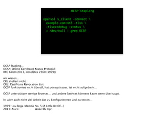openssl s_client -connect 
	 example.com:443 -tls1 
	 -tlsextdebug -status 
	 < /dev/null | grep OCSP
OCSP stapling
OCSP Stapling…
OCSP: Online Certiﬁcate Status Protocoll
RFC 6960 (2013, obsoletes 2560 (1999))
!
wir wissen… 
CRL skaliert nicht…
CRL: Certiﬁcate Revocation List
OCSP funktioniert nicht überall, hat privacy issues, ist nicht aufgedreht…
!
OCSP unterstützen wenige Browser… und andere Services könnens kaum wenn überhaupt.
!
Ist aber auch nicht viel Arbeit das zu konﬁguriereren und zu testen…
!
1999: Lou Bega
Mambo No. 5 (A Little Bit Of...)
2013: Avicii
 
 Wake Me Up!
 