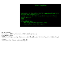 depth=1 C = US, O = DigiCert Inc, OU = www.digicert.com, CN =
DigiCert High Assurance CA-3	
verify error:num=20:unable to get local issuer certificate	
verify return:0	
DONE	
OCSP response:	
OCSP Response Data:	
OCSP Response Status: successful (0x0)	
Response Type: Basic OCSP Response
OCSP stapling
OCSP Stapling…
wir wissen… OCSP funktioniert nicht, hat privacy issues.
CRL skaliert nicht…
OCSP unterstützen wenige Browser… und andere Services könnens kaum wenn überhaupt.
!
OCSP Response Status: successful (0x0)
 