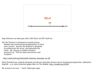 SSLv2
1970 2014
1995
Kipp Hickman von Netscape stellt 1995 SSLv2 als IETF draft vor: 
!
The SSL Protocol is designed to provide privacy
between two communicating applications (a client
and a server). Second, the protocol is designed
to authenticate the server, and optionally the
client. SSL requires a reliable transport
protocol (e.g. TCP) for data transmission and
reception.
 
– http://tools.ietf.org/html/draft-hickman-netscape-ssl-00 
!
SSLv2 Protokoll war schlecht designed und dessen Sicherheit binnen kuerze fundamental gebrochen. Zahlreiche
Angriffe - u.a. keine Sicherheit gegen Man-In-The-Middle: http://osvdb.org/56387
!
Wir erinnern uns kurz… *hach* (Netscape Logo)
 