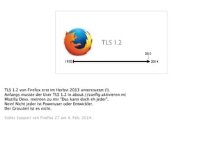 1970 2014
2013
TLS 1.2
TLS 1.2 von Firefox erst im Herbst 2013 unterstuetzt (!). 
Anfangs musste der User TLS 1.2 in about://conﬁg aktivieren m( 
Mozilla Devs. meinten zu mir "Das kann doch eh jeder". 
Nein! Nicht jeder ist Poweruser oder Entwickler.  
Der Grossteil ist es nicht. 
!
Voller Support seit Firefox 27 am 4. Feb. 2014. 
 