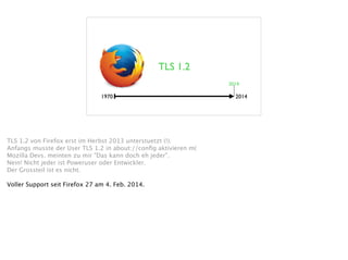 TLS 1.2
1970 2014
2014
TLS 1.2 von Firefox erst im Herbst 2013 unterstuetzt (!). 
Anfangs musste der User TLS 1.2 in about://conﬁg aktivieren m( 
Mozilla Devs. meinten zu mir "Das kann doch eh jeder". 
Nein! Nicht jeder ist Poweruser oder Entwickler.  
Der Grossteil ist es nicht. 
!
Voller Support seit Firefox 27 am 4. Feb. 2014. 
 