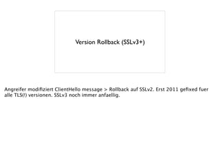 Version Rollback (SSLv3+)
Angreifer modiﬁziert ClientHello message > Rollback auf SSLv2. Erst 2011 geﬁxed fuer
alle TLS(!) versionen. SSLv3 noch immer anfaellig.
 