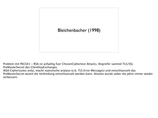 Bleichenbacher (1998)
Problem mit PKCS#1 - RSA ist anfaellig fuer ChosenCiphertext Attacks. Angreifer sammel TLS/SSL
PreMasterSecret des ClientKeyExchanges
(RSA Ciphersuites only), macht statistische analyse (z.b. TLS Error Messages) und entschluesselt das
PreMasterSecret womit die Verbindung entschluesselt werden kann. Attacke wurde ueber die Jahre immer wieder
verbessert.
 