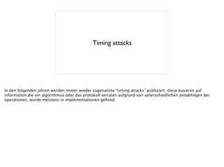Timing attacks
In den folgenden Jahren werden immer wieder sogenannte “timing attacks” publiziert. diese basieren auf
information die ein algorithmus oder das protokoll verraten aufgrund von unterschiedlichen zeitabfolgen bei
operationen. wurde meistens in implementationen geﬁxed.
 