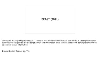 BEAST (2011)
Doung und Rizzo @ ekoparty sept 2011. Browser <-> Web sicherheitsluecke, User wird z.b. ueber phishingmail
auf eine webseite geleitet die ein script aufruft und information einer anderen seite liesst. der angreifer sammelt
so session-cookie information
!
!
Browser Exploit Against SSL/TLS
 