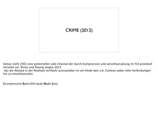 CRIME (2012)
Kelsey stellt 2002 eine potentiellen side-channel der durch Kompression und verschluesselung im TLS protokoll
entsteht vor. Rizzo und Doung zeigen 2012
das die Attacke in der Realitaet (einfach) ausnuetzbar ist um Inhalt (wie z.b. Cookies ueber viele Verbindungen
hin zu entschluesseln)
!
!
Crompression Ratio Info Leak Made Easy
 