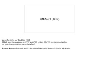 BREACH (2013)
Veroeffentlicht auf BlackHat 2013.
CRIME fuer Kompression in HTTP statt TLS selbst. Alle TLS versionen anfaellig.
-> gzip in euren webservern abdrehen!
!
Browser Reconnaisasance and Exﬁltration via Adaptive Compression of Hypertext
 