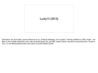 Lucky13 (2013)
Gefunden von Al Fardan, Kenny Paterson et al. @ Royal Holloway, Uni London. Timing problem in CBC mode - ein
Man in the middle Angreifer kann alle Verbindungen die auf CBC mode Ciphern basieren entschluesseln. Fixed in
TLS 1.2 mit Blockciphermodes wie Galois Counter Mode (GCM)
!
 