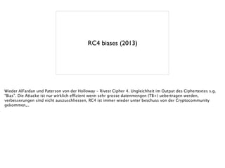 RC4 biases (2013)
Wieder AlFardan und Paterson von der Holloway - Rivest Cipher 4. Ungleichheit im Output des Ciphertextes s.g.
“Bias”. Die Attacke ist nur wirklich effizient wenn sehr grosse datenmengen (TB+) uebertragen werden,
verbesserungen sind nicht auszuschliessen, RC4 ist immer wieder unter beschuss von der Cryptocommunity
gekommen,..
 