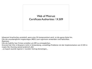 Web of Mistrust	

Certiﬁcate Authorities / X.509
Inhaerent hirachisches protokoll, wenn eine CA kompromitiert wird, ist die ganze Kette hin.
CAs die unzulaengliche singaturalgos (MD5) zum signireren verwenden sind faelschbar.
Diginotar.
CAs die SubCAs fuer Firmen erstellen um DPI zu ermoeglichen,
Grossteil der CAs in Browsern nicht in Verwendung, unzaehlige Probleme mit der Implementation von X.509 in
crypto libs (fuzzing owned praktisch alle)
..so kaputt wuerde eigenen 2 stunden Vortrag benoetigen,..
 