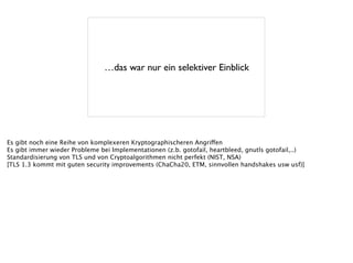 …das war nur ein selektiver Einblick
Es gibt noch eine Reihe von komplexeren Kryptographischeren Angriffen
Es gibt immer wieder Probleme bei Implementationen (z.b. gotofail, heartbleed, gnutls gotofail,..)
Standardisierung von TLS und von Cryptoalgorithmen nicht perfekt (NIST, NSA)
[TLS 1.3 kommt mit guten security improvements (ChaCha20, ETM, sinnvollen handshakes usw usf)]
 