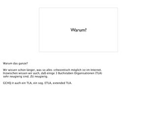 Warum?
Warum das ganze?
!
Wir wissen schon länger, was so alles ±theoretisch möglich ist im Internet.
Inzwischen wissen wir auch, daß einige 3 Buchstaben Organisationen (TLA)
sehr neugierig sind. ZU neugierig.
!
GCHQ it auch ein TLA, ein sog. ETLA, extended TLA.
 