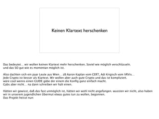 Keinen Klartext herschenken
Das bedeutet… wir wollen keinen Klartext mehr herschenken. Soviel wie möglich verschlüsseln.
und das SO gut wie es momentan möglich ist.
!
Also dachten sich ein paar Leute aus Wien… zB Aaron Kaplan vom CERT, Adi Krigisch vom VRVis…
Jede Crypto ist besser als Klartext. Wir wollen aber auch gute Crypto und das ist kompliziert.
wäre cool wenns einen GUIDE gäbe der einem die Konﬁg ganz einfach macht.
Gabs aber nicht… na dann schreiben wir halt einen.
!
Hätten wir gewisst, daß das fast unmöglich ist, hätten wir wohl nicht angefangen. wussten wir nicht, also haben
wir in unserem jugendlichen Übermut etwas gutes tun zu wollen, begonnen.
Das Projekt heisst nun:
 