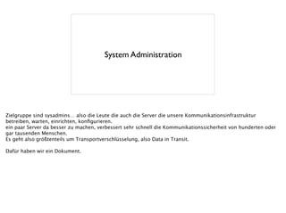 System Administration
Zielgruppe sind sysadmins… also die Leute die auch die Server die unsere Kommunikationsinfrastruktur
betreiben, warten, einrichten, konﬁgurieren.
ein paar Server da besser zu machen, verbessert sehr schnell die Kommunikationssicherheit von hunderten oder
gar tausenden Menschen.
Es geht also größtenteils um Transportverschlüsselung, also Data in Transit.
!
Dafür haben wir ein Dokument.
 