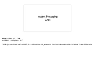 Instant Messaging
Chat
XMPP/Jabber, IRC, OTR
ejabberd, charbybdis, SILC
!
Dabei gilt natürlich noch immer, OTR muß auch auf jeden Fall sein um die Inhalt Ende-zu-Ende zu verschlüsseln.
 