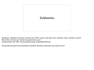 Zufallszahlen
Hardware, Software, Entropie, können wir CPUs trauen und falls nein, welchen nicht, welchen schon?
Wie wirkt sich das auf meine Key generation aus?
Insbesondere bei VMs, Paravirtualisierung, Embedded Devices.
!
Verwendet jemand einen Hardware Random Number Generator wie diesen hier?
 