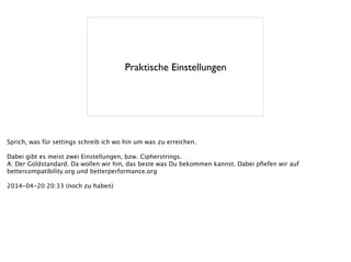 Praktische Einstellungen
Sprich, was für settings schreib ich wo hin um was zu erreichen.
!
Dabei gibt es meist zwei Einstellungen, bzw. Cipherstrings.
A: Der Goldstandard. Da wollen wir hin, das beste was Du bekommen kannst. Dabei pﬁefen wir auf
bettercompatibility.org und betterperformance.org
!
2014-04-20 20:33 (noch zu haben)
 