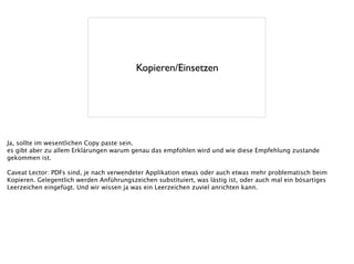 Kopieren/Einsetzen
Ja, sollte im wesentlichen Copy paste sein.
es gibt aber zu allem Erklärungen warum genau das empfohlen wird und wie diese Empfehlung zustande
gekommen ist.
!
Caveat Lector: PDFs sind, je nach verwendeter Applikation etwas oder auch etwas mehr problematisch beim
Kopieren. Gelegentlich werden Anführungszeichen substituiert, was lästig ist, oder auch mal ein bösartiges
Leerzeichen eingefügt. Und wir wissen ja was ein Leerzeichen zuviel anrichten kann.
 