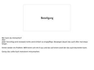 Beteiligung
Wer kann da mitmachen?
Alle!
Jeder Vorschlag wird reviewed nichts wird einfach so eingepﬂegt. Deswegen dauert das auch öfter mal etwas
länger.
!
Immer wieder ein Problem: WER kennt sich mit X aus und das auf einem Level der das auch beurteilen kann.
!
Genau das sollte Euch motivieren mitzumachen.
 